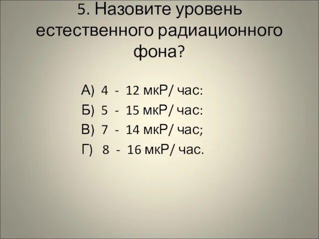 5. Назовите уровень естественного радиационного фона? А) 4 - 12 мкР/ час: