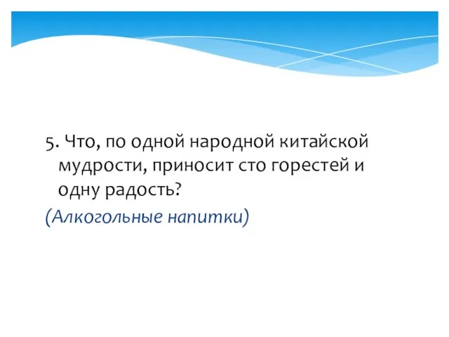 5. Что, по одной народной китайской мудрости, приносит сто горестей и одну радость? (Алкогольные напитки)