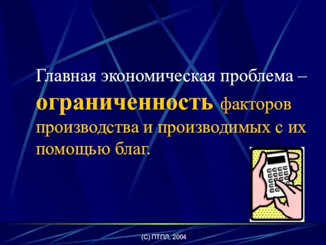 (C) ПТПЛ, 2004 Главная экономическая проблема – ограниченность факторов производства и производимых с их помощью благ.