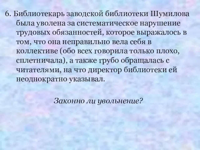 6. Библиотекарь заводской библиотеки Шумилова была уволена за систематическое нарушение трудовых обязанностей,