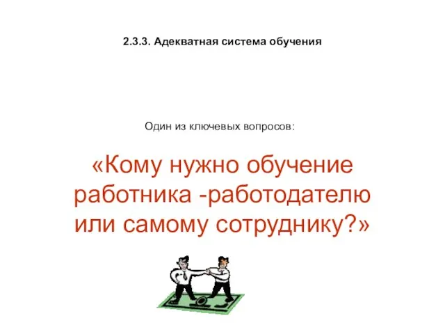 2.3.3. Адекватная система обучения «Кому нужно обучение работника -работодателю или самому сотруднику?» Один из ключевых вопросов: