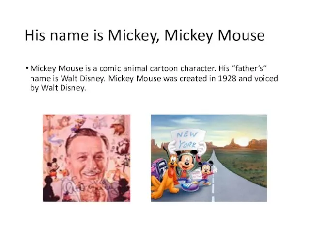 His name is Mickey, Mickey Mouse Mickey Mouse is a comic animal