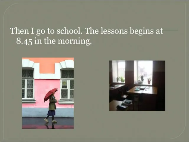 Then I go to school. The lessons begins at 8.45 in the morning.
