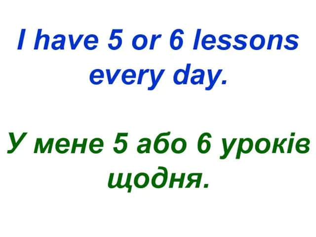 I have 5 or 6 lessons every day. У мене 5 або 6 уроків щодня.