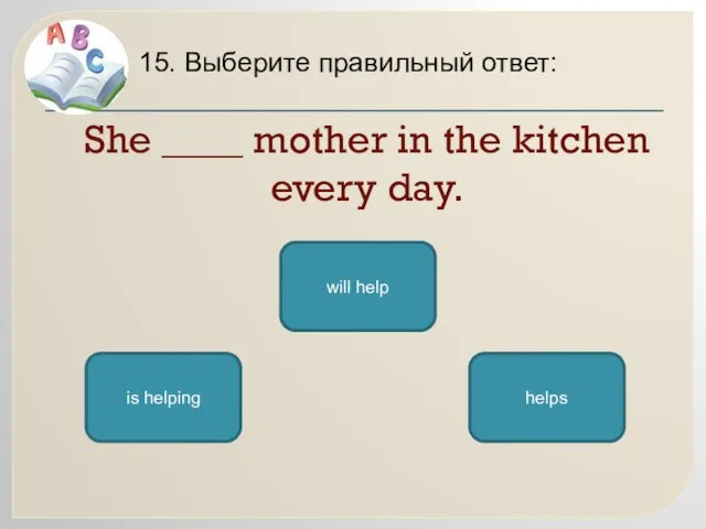 She ____ mother in the kitchen every day. 15. Выберите правильный ответ: