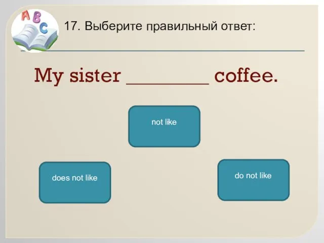 My sister ________ coffee. 17. Выберите правильный ответ: does not like do not like not like