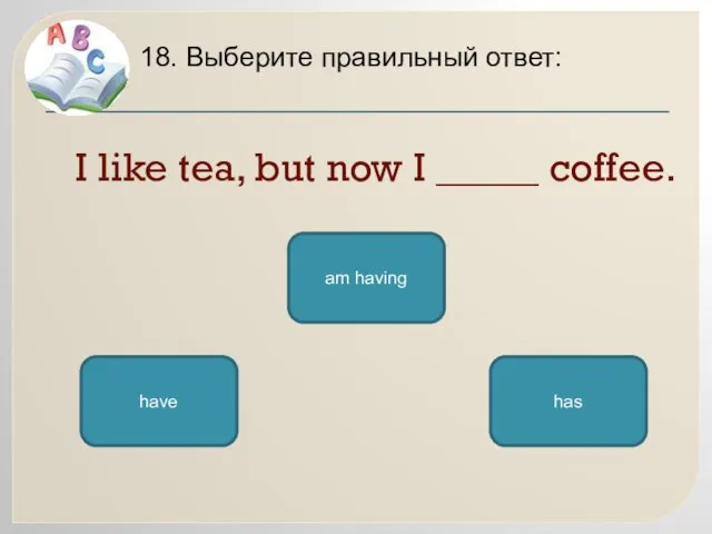 I like tea, but now I _____ coffee. 18. Выберите правильный ответ: am having has have