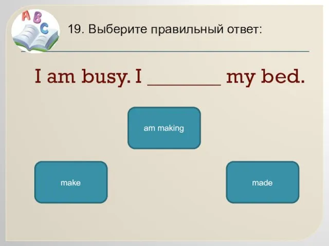 I am busy. I _______ my bed. 19. Выберите правильный ответ: am making make made