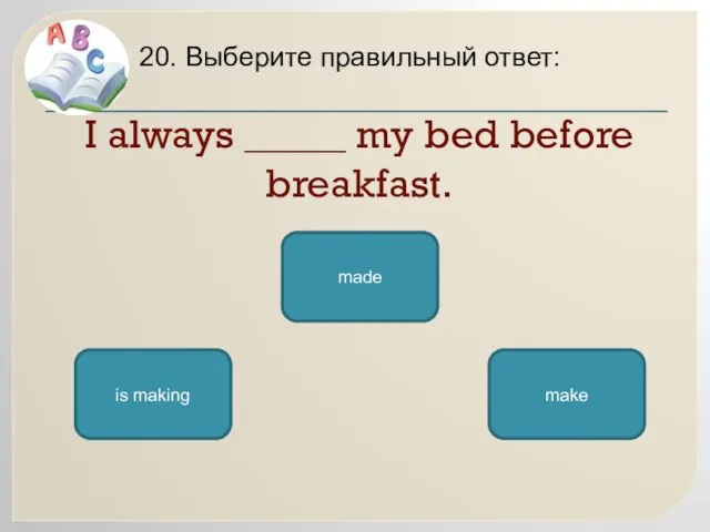 I always _____ my bed before breakfast. 20. Выберите правильный ответ: make is making made