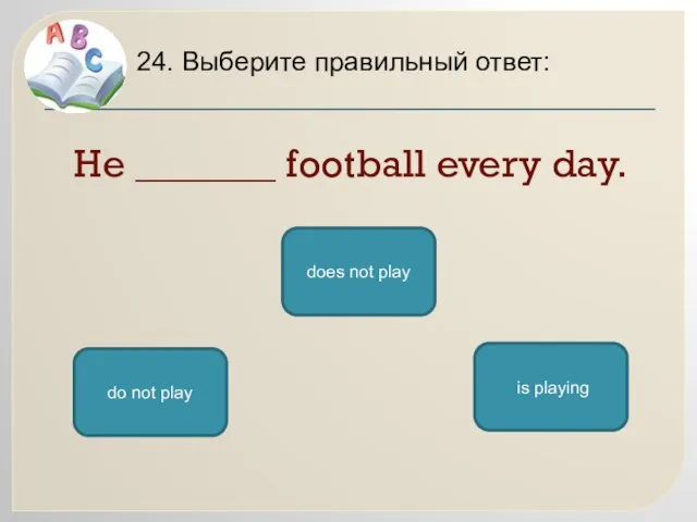 He _______ football every day. 24. Выберите правильный ответ: does not play