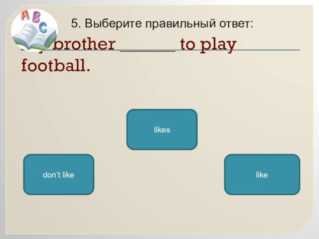 My brother ______ to play football. 5. Выберите правильный ответ: likes don’t like like