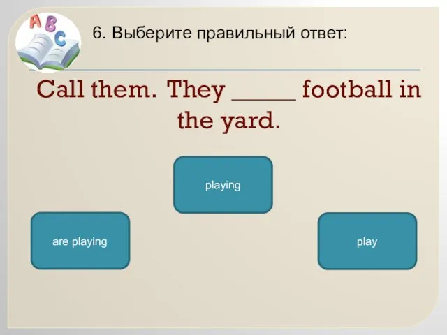 Call them. They _____ football in the yard. 6. Выберите правильный ответ: are playing playing play