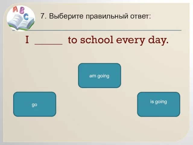 I _____ to school every day. 7. Выберите правильный ответ: go am going is going
