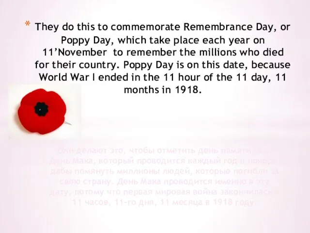 They do this to commemorate Remembrance Day, or Poppy Day, which take