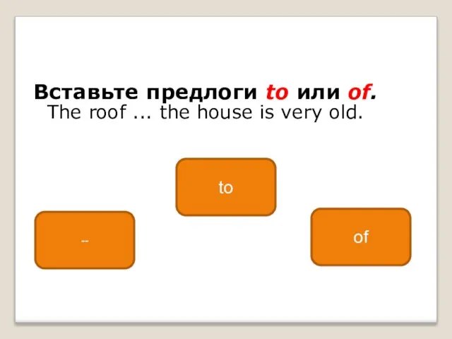 Вставьте предлоги to или of. The roof ... the house is very old. of -- to