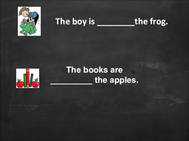 The boy is ________the frog. The books are _________ the apples.