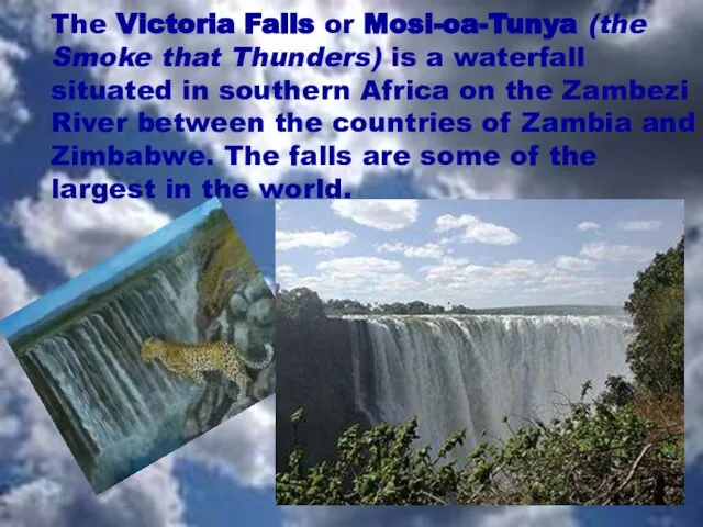 The Victoria Falls or Mosi-oa-Tunya (the Smoke that Thunders) is a waterfall