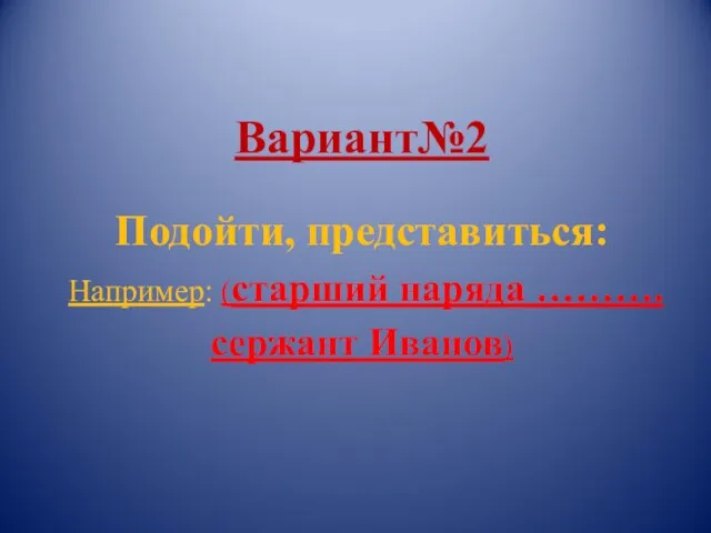 Вариант№2 Подойти, представиться: Например: (старший наряда ………. сержант Иванов)