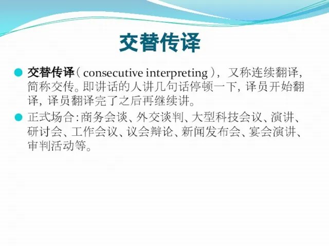 交替传译 交替传译（ consecutive interpreting ）， 又称连续翻译，简称交传。即讲话的人讲几句话停顿一下，译员开始翻译，译员翻译完了之后再继续讲。 正式场合：商务会谈、外交谈判、大型科技会议、演讲、研讨会、工作会议、议会辩论、新闻发布会、宴会演讲、审判活动等。