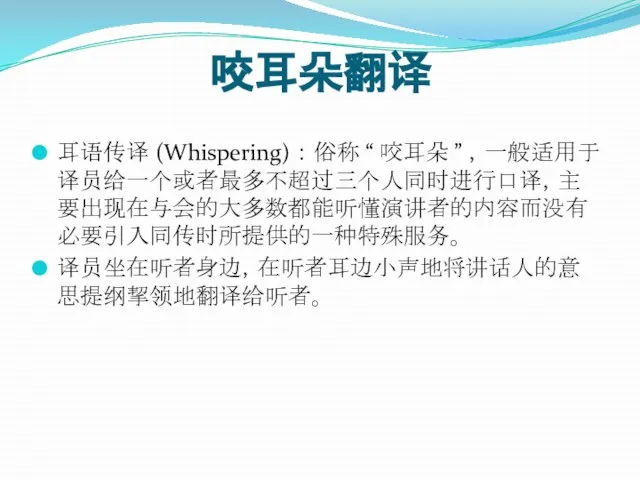 咬耳朵翻译 耳语传译 (Whispering) ： 俗称 “ 咬耳朵 ” ，一般适用于译员给一个或者最多不超过三个人同时进行口译，主要出现在与会的大多数都能听懂演讲者的内容而没有必要引入同传时所提供的一种特殊服务。 译员坐在听者身边，在听者耳边小声地将讲话人的意思提纲挈领地翻译给听者。