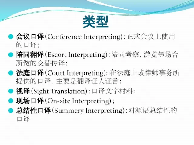 类型 会议口译（Conference Interpreting)：正式会议上使用的口译； 陪同翻译（Escort Interpreting)：陪同考察、游览等场合所做的交替传译； 法庭口译（Court Interpreting): 在法庭上或律师事务所提供的口译，主要是翻译证人证言； 视译（Sight Translation)：口译文字材料； 现场口译（On-site Interpreting)； 总结性口译（Summery Interpreting)：对源语总结性的口译