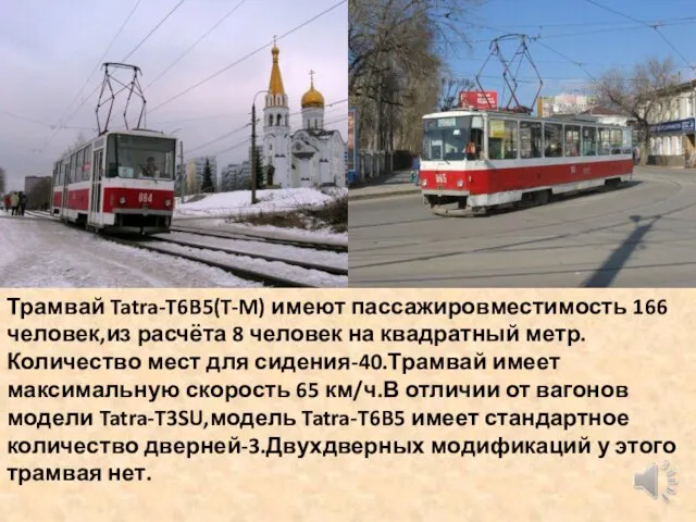Трамвай Tatra-T6B5(T-M) имеют пассажировместимость 166 человек,из расчёта 8 человек на квадратный метр.Количество