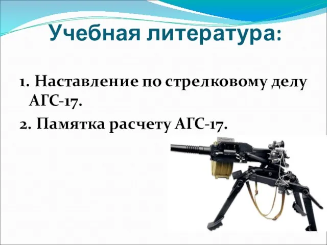 Учебная литература: 1. Наставление по стрелковому делу АГС-17. 2. Памятка расчету АГС-17.