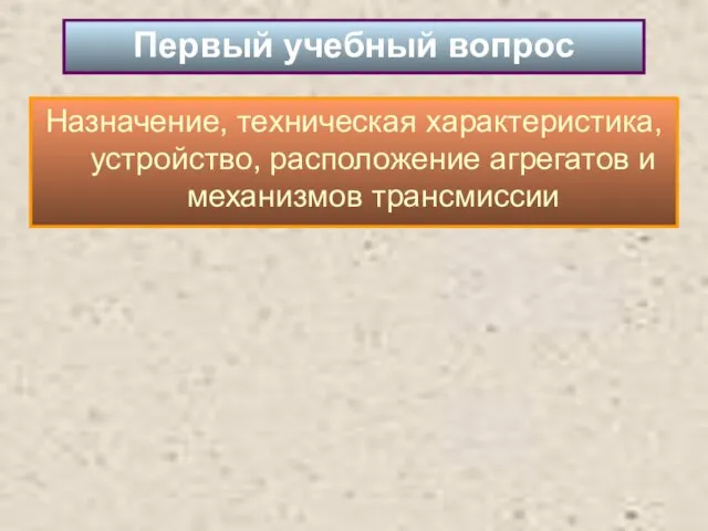 Назначение, техническая характеристика, устройство, расположение агрегатов и механизмов трансмиссии Первый учебный вопрос