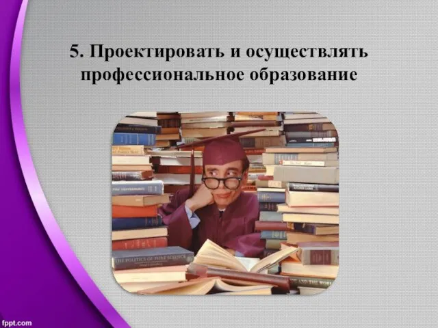 5. Проектировать и осуществлять профессиональное образование