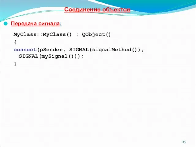 Соединение объектов Передача сигнала: MyClass::MyClass() : QObject() { connect(pSender, SIGNAL(signalMethod()), SIGNAL(mySignal())); }