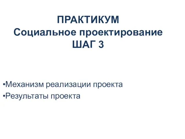 ПРАКТИКУМ Социальное проектирование ШАГ 3 Механизм реализации проекта Результаты проекта