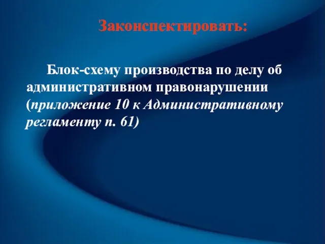 Законспектировать: Блок-схему производства по делу об административном правонарушении (приложение 10 к Административному регламенту п. 61)