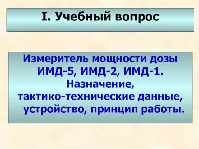 I. Учебный вопрос Измеритель мощности дозы ИМД-5, ИМД-2, ИМД-1. Назначение, тактико-технические данные, устройство, принцип работы.