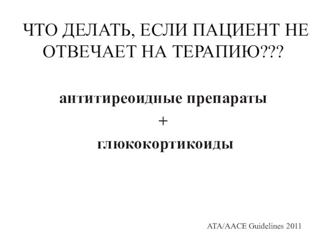 ЧТО ДЕЛАТЬ, ЕСЛИ ПАЦИЕНТ НЕ ОТВЕЧАЕТ НА ТЕРАПИЮ??? антитиреоидные препараты + глюкокортикоиды ATA/AACE Guidelines 2011