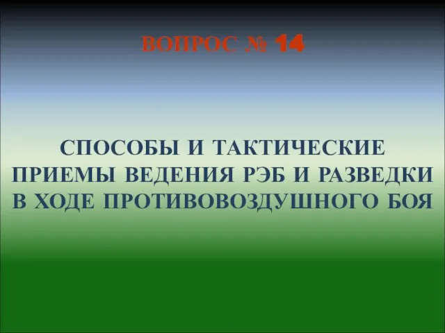 СПОСОБЫ И ТАКТИЧЕСКИЕ ПРИЕМЫ ВЕДЕНИЯ РЭБ И РАЗВЕДКИ В ХОДЕ ПРОТИВОВОЗДУШНОГО БОЯ ВОПРОС № 14