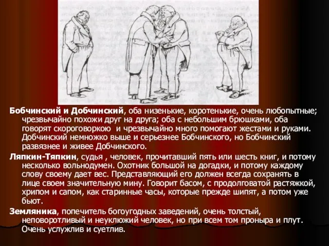 Бобчинский и Добчинский, оба низенькие, коротенькие, очень любопытные; чрезвычайно похожи друг на