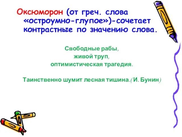 Оксюморон (от греч. слова «остроумно-глупое»)-сочетает контрастные по значению слова. Свободные рабы, живой