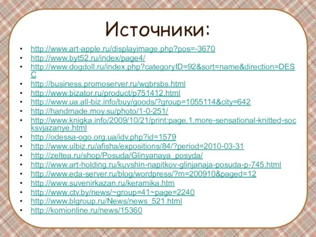 Источники: http://www.art-apple.ru/displayimage.php?pos=-3670 http://www.byt52.ru/index/page4/ http://www.dogdoll.ru/index.php?categoryID=92&sort=name&direction=DESC http://business.promoserver.ru/wqbrsbs.html http://www.bizator.ru/product/p751412.html http://www.ua.all-biz.info/buy/goods/?group=1055114&city=642 http://handmade.moy.su/photo/1-0-251/ http://www.knigka.info/2009/10/21/print:page,1,more-sensational-knitted-socksvjazanye.html http://odessa-ogo.org.ua/idv.php?id=1579 http://www.ulbiz.ru/afisha/expositions/84/?period=2010-03-31 http://zeltea.ru/shop/Posuda/Glinyanaya_posyda/