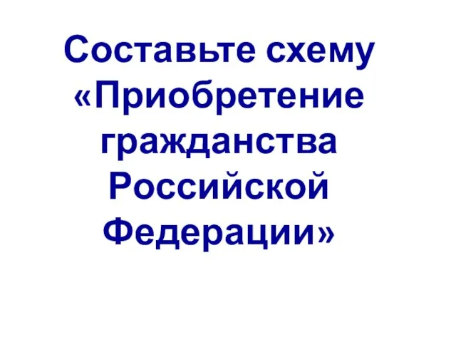 Составьте схему «Приобретение гражданства Российской Федерации»