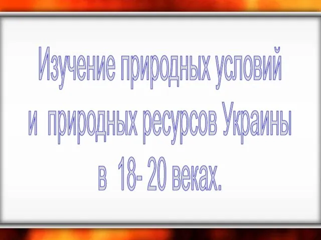 Изучение природных условий и природных ресурсов Украины в 18- 20 веках.