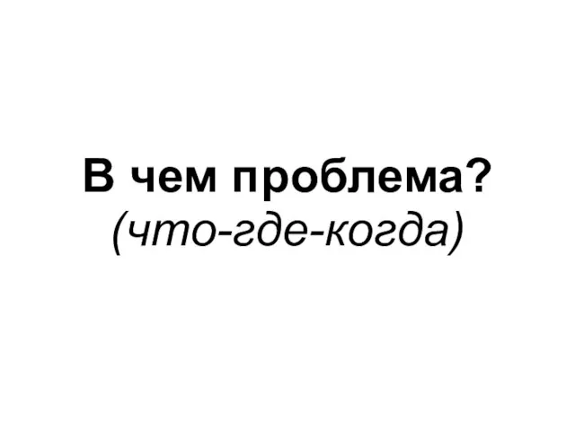 В чем проблема? (что-где-когда)