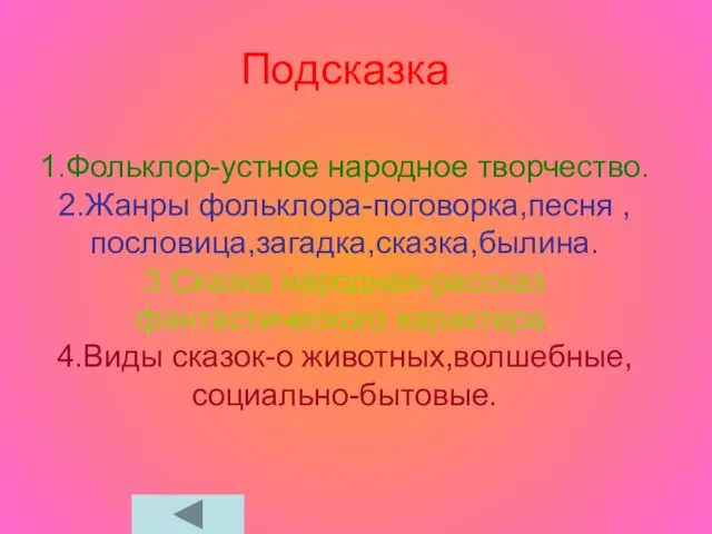 Подсказка 1.Фольклор-устное народное творчество. 2.Жанры фольклора-поговорка,песня , пословица,загадка,сказка,былина. 3.Сказка народная-рассказ фантастического характера. 4.Виды сказок-о животных,волшебные, социально-бытовые.