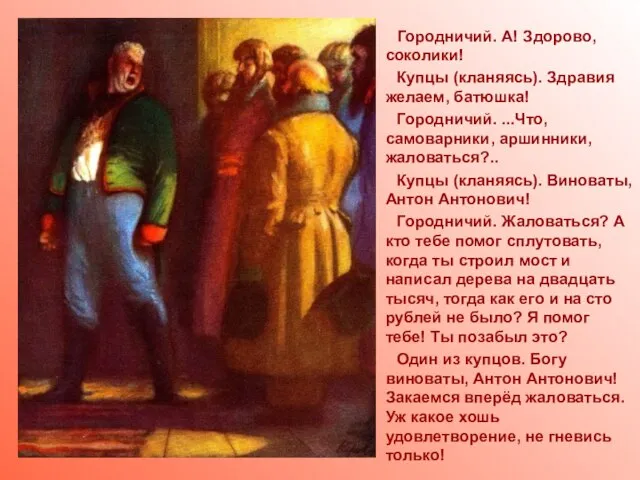 Городничий. А! Здорово, соколики! Купцы (кланяясь). Здравия желаем, батюшка! Городничий. ...Что, самоварники,