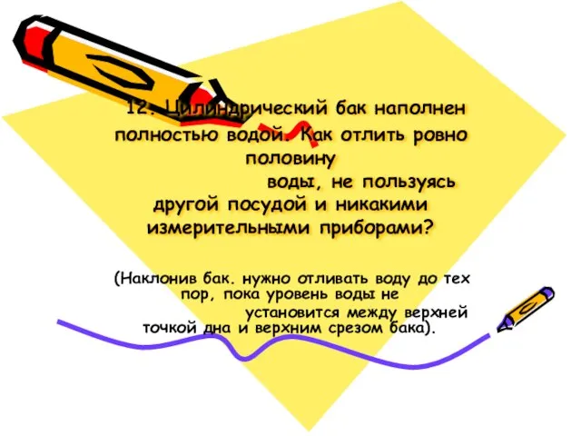 12. Цилиндрический бак наполнен полностью водой. Как отлить ровно половину воды, не