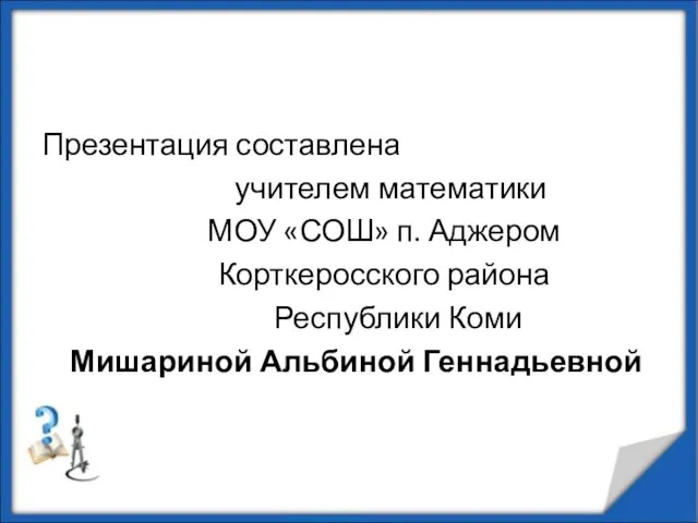 Презентация составлена учителем математики МОУ «СОШ» п. Аджером Корткеросского района Республики Коми Мишариной Альбиной Геннадьевной