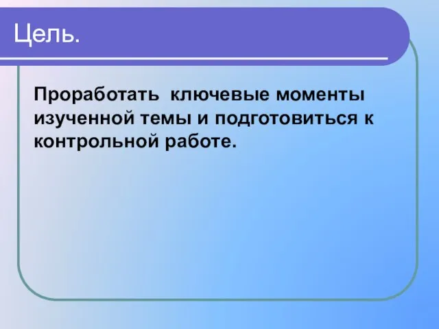 Проработать ключевые моменты изученной темы и подготовиться к контрольной работе. Цель.