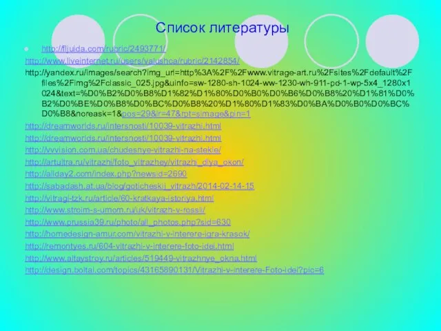 Список литературы http://fljuida.com/rubric/2493771/ http://www.liveinternet.ru/users/valushca/rubric/2142854/ http://yandex.ru/images/search?img_url=http%3A%2F%2Fwww.vitrage-art.ru%2Fsites%2Fdefault%2Ffiles%2Fimg%2Fclassic_025.jpg&uinfo=sw-1280-sh-1024-ww-1230-wh-911-pd-1-wp-5x4_1280x1024&text=%D0%B2%D0%B8%D1%82%D1%80%D0%B0%D0%B6%D0%B8%20%D1%81%D0%B2%D0%BE%D0%B8%D0%BC%D0%B8%20%D1%80%D1%83%D0%BA%D0%B0%D0%BC%D0%B8&noreask=1&pos=29&lr=47&rpt=simage&pin=1 http://dreamworlds.ru/intersnosti/10039-vitrazhi.html http://dreamworlds.ru/intersnosti/10039-vitrazhi.html http://vvvision.com.ua/chudesnye-vitrazhi-na-stekle/ http://artultra.ru/vitrazhi/foto_vitrazhey/vitrazhi_dlya_okon/ http://allday2.com/index.php?newsid=2690 http://sabadash.at.ua/blog/goticheskij_vitrazh/2014-02-14-15 http://vitragi-tzk.ru/article/60-kratkaya-istoriya.html