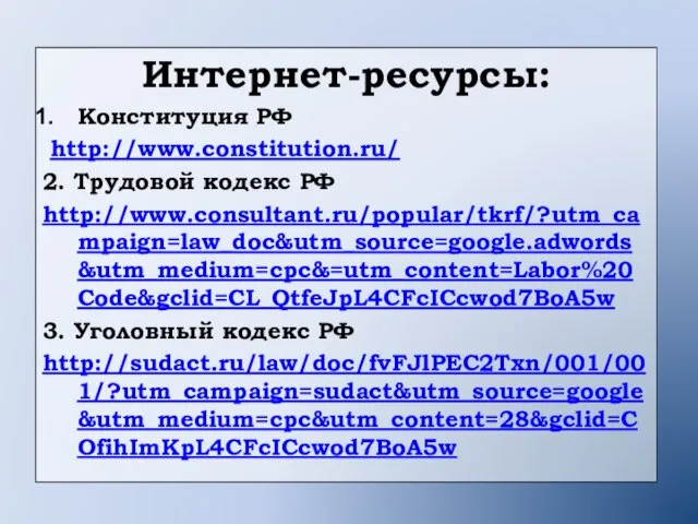 Интернет-ресурсы: Конституция РФ http://www.constitution.ru/ 2. Трудовой кодекс РФ http://www.consultant.ru/popular/tkrf/?utm_campaign=law_doc&utm_source=google.adwords&utm_medium=cpc&=utm_content=Labor%20Code&gclid=CL_QtfeJpL4CFcICcwod7BoA5w 3. Уголовный кодекс РФ http://sudact.ru/law/doc/fvFJlPEC2Txn/001/001/?utm_campaign=sudact&utm_source=google&utm_medium=cpc&utm_content=28&gclid=COfihImKpL4CFcICcwod7BoA5w