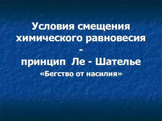 Условия смещения химического равновесия - принцип Ле - Шателье «Бегство от насилия»