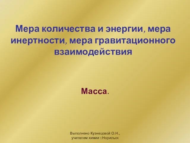 Выполнено Кузнецовой О.Н., учителем химии г.Норильск Мера количества и энергии, мера инертности, мера гравитационного взаимодействия Масса.